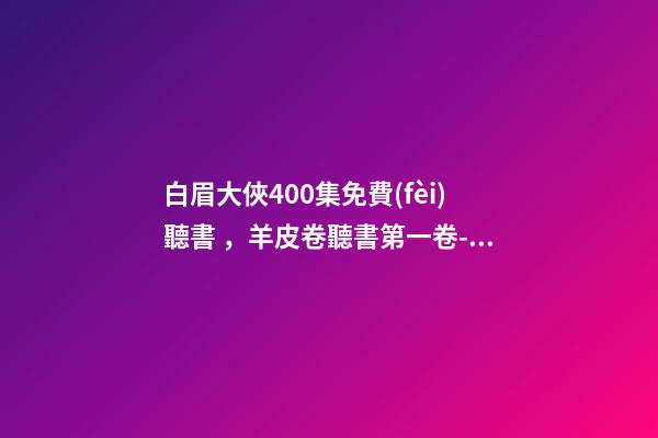 白眉大俠400集免費(fèi)聽書，羊皮卷聽書第一卷-白眉大俠.23.0209.北.李禎海-第1張-觀點(diǎn)-玄機(jī)派